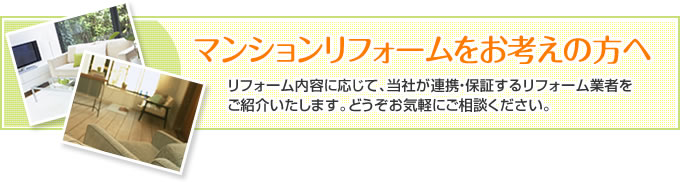 マンションリフォームをお考えの方へ。リフォーム内容に応じて、当社が連携・保証するリフォーム業者を
ご紹介いたします。どうぞお気軽にご相談ください。